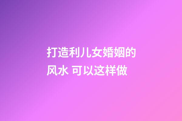 打造利儿女婚姻的风水 可以这样做